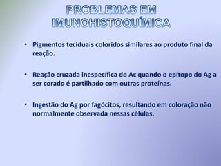 • Pigmentos teciduais coloridos similares ao produto final da
reação.
• Reação cruzada inespecífica do Ac quando o epítopo do Ag a
ser corado é partilhado com outras proteínas.
• Ingestão do Ag por fagócitos, resultando em coloração não
normalmente observada nessas células.
 