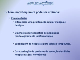 o A imunohistoquímica pode ser utilizada:
• Em neoplasias
• Diferenciar uma proliferação celular maligna e
benigna.
• Diagnóstico histogenético de neoplasias
morfologicamente indiferenciadas.
• Subtipagem de neoplasia para seleção terapêutica.
• Caracterização de produtos de secreção de células
neoplásicas (ex: hormônios).
 