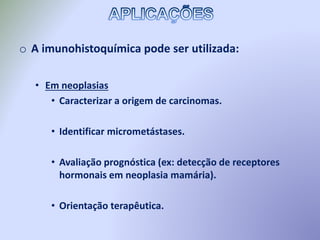 o A imunohistoquímica pode ser utilizada:
• Em neoplasias
• Caracterizar a origem de carcinomas.
• Identificar micrometástases.
• Avaliação prognóstica (ex: detecção de receptores
hormonais em neoplasia mamária).
• Orientação terapêutica.
 