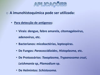 o A imunohistoquímica pode ser utilizada:
• Para detecção de antígenos:
• Virais: dengue, febre amarela, citomagalovírus,
adenovírus, etc.
• Bacterianos: micobactérias, leptospiras.
• De Fungos: Paracoccidioides, Histoplasma, etc.
• De Protozoários: Toxoplasma, Trypanosoma cruzi,
Leishmania sp, Plamodium sp.
• De Helmintos: Schistosoma.
 