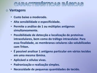 o Vantagens
• Custo baixo a moderado.
• Alta sensibilidade e especificidade.
• Permite a análise de 1 ou múltiplos antígenos
simultaneamente.
• Possibilidade de detecção e localização de proteínas
intracelulares, bem como do tráfego intracelular. Para
essa finalidade, as membranas celulares são solubilizadas
com Triton.
• É possível analisar 1 antígeno particular em vários tecidos
em uma mesma lâmina.
• Aplicável a células vivas.
• Padronização e realização simples.
• Necessidade de pequenas quantidades de tecido.
 