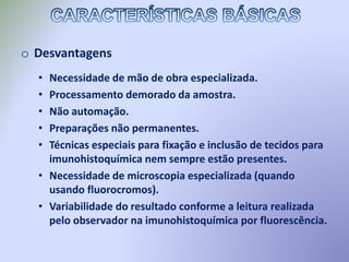 o Desvantagens
• Necessidade de mão de obra especializada.
• Processamento demorado da amostra.
• Não automação.
• Preparações não permanentes.
• Técnicas especiais para fixação e inclusão de tecidos para
imunohistoquímica nem sempre estão presentes.
• Necessidade de microscopia especializada (quando
usando fluorocromos).
• Variabilidade do resultado conforme a leitura realizada
pelo observador na imunohistoquímica por fluorescência.
 