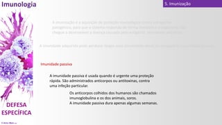 © Artur Melo 2021
5. Imunização
Imunidade passiva
A imunidade passiva é usada quando é urgente uma proteção
rápida. São administrados anticorpos ou antitoxinas, contra
uma infeção particular.
Os anticorpos colhidos dos humanos são chamados
imunoglobulina e os dos animais, soros.
A imunidade passiva dura apenas algumas semanas.
A imunidade adquirida pode perdurar largos anos (imunidade ativa) ou temporária (imunidade passiva).
A imunização é a aquisição de proteção imunológica contra um agente
patogénico, para que o sistema responda de forma imediata e o organismo não
chegue a desenvolver a doença causada pelo antigénio, imunidade adquirida.
 