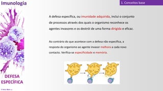 © Artur Melo 2021
1. Conceitos base
A defesa específica, ou imunidade adquirida, inclui o conjunto
de processos através dos quais o organismo reconhece os
agentes invasores e os destrói de uma forma dirigida e eficaz.
Ao contrário do que acontece com a defesa não específica, a
resposta do organismo ao agente invasor melhora a cada novo
contacto. Verifica-se especificidade e memória.
 