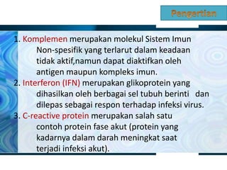 1. Komplemen merupakan molekul Sistem Imun
Non-spesifik yang terlarut dalam keadaan
tidak aktif,namun dapat diaktifkan oleh
antigen maupun kompleks imun.
2. Interferon (IFN) merupakan glikoprotein yang
dihasilkan oleh berbagai sel tubuh berinti dan
dilepas sebagai respon terhadap infeksi virus.
3. C-reactive protein merupakan salah satu
contoh protein fase akut (protein yang
kadarnya dalam darah meningkat saat
terjadi infeksi akut).
 