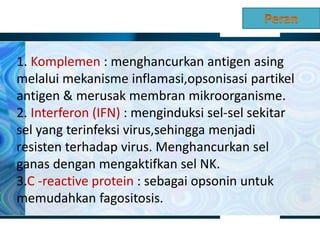 1. Komplemen : menghancurkan antigen asing
melalui mekanisme inflamasi,opsonisasi partikel
antigen & merusak membran mikroorganisme.
2. Interferon (IFN) : menginduksi sel-sel sekitar
sel yang terinfeksi virus,sehingga menjadi
resisten terhadap virus. Menghancurkan sel
ganas dengan mengaktifkan sel NK.
3.C -reactive protein : sebagai opsonin untuk
memudahkan fagositosis.
 