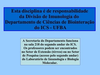 Esta disciplina é de responsabilidade da Divisão de Imunologia do  Departamento de Ciências de Biointeração do ICS - UFBA A Secretaria do Departamento funciona na sala 218 do segundo andar do ICS. Os professores podem ser encontrados no Setor de Extensão (térreo) ou no Setor de Pesquisa (acesso pelo segundo andar)‏ do Laboratório de Imunologia e Biologia Molecular.  