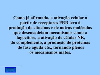 Imunidade inata e adaptativa: uma visão geral Como já afirmado, a ativação celular a partir de receptores PRR leva à produção de citocinas e de outras moléculas  que desencadeiam mecanismos como a  fagocitose, a ativação de células NK, do complemento, a produção de proteínas de fase aguda etc., tornando plenos os mecanismos inatos.  