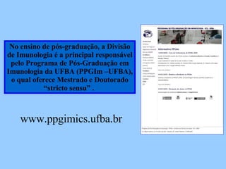 No ensino de pós-graduação, a Divisão de Imunologia é a principal responsável pelo Programa de Pós-Graduação em Imunologia da UFBA (PPGIm –UFBA), o qual oferece Mestrado e Doutorado “ stricto sensu” .  www.ppgim.ufba.br 