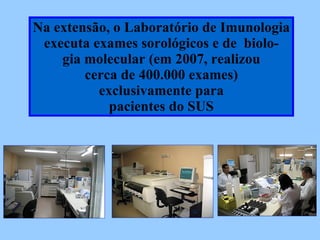 Na extensão, o Laboratório de Imunologia executa exames sorológicos e de  biolo- gia molecular (em 2008, realizou cerca de 400.000 exames)‏ exclusivamente para  pacientes do SUS 