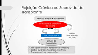 Rejeição Crônica ou Sobrevida do
Transplante
Reação enxerto X Hospedeiro
LT auxiliares e citotóxicos
do enxerto
HLA – classe I e II
Células do
hospedeiro
Lise em
pele, intestino
e fígado
• Principalmente em transplante de medula
• Lesões cutâneas, hepáticas, intestinais
• Tratamento: imunossupressão
 