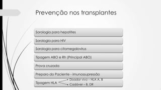 Prevenção nos transplantes
Sorologia para hepatites
Sorologia para HIV
Sorologia para citomegalovírus
Tipagem ABO e Rh (Principal ABO)
Prova cruzada
Preparo do Paciente - imunossupressão
Tipagem HLA
Doador vivo – HLA A, B
Cadáver – B, DR
 