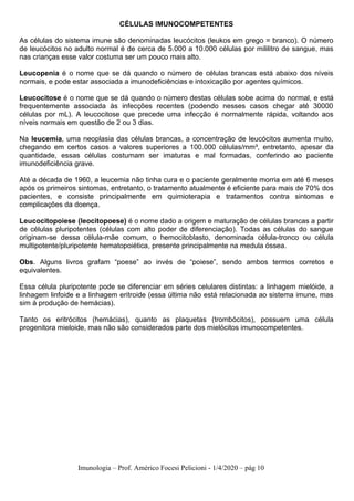 Imunologia – Prof. Américo Focesi Pelicioni - 1/4/2020 – pág 10
CÉLULAS IMUNOCOMPETENTES
As células do sistema imune são denominadas leucócitos (leukos em grego = branco). O número
de leucócitos no adulto normal é de cerca de 5.000 a 10.000 células por mililitro de sangue, mas
nas crianças esse valor costuma ser um pouco mais alto.
Leucopenia é o nome que se dá quando o número de células brancas está abaixo dos níveis
normais, e pode estar associada a imunodeficiências e intoxicação por agentes químicos.
Leucocitose é o nome que se dá quando o número destas células sobe acima do normal, e está
frequentemente associada às infecções recentes (podendo nesses casos chegar até 30000
células por mL). A leucocitose que precede uma infecção é normalmente rápida, voltando aos
níveis normais em questão de 2 ou 3 dias.
Na leucemia, uma neoplasia das células brancas, a concentração de leucócitos aumenta muito,
chegando em certos casos a valores superiores a 100.000 células/mm³, entretanto, apesar da
quantidade, essas células costumam ser imaturas e mal formadas, conferindo ao paciente
imunodeficiência grave.
Até a década de 1960, a leucemia não tinha cura e o paciente geralmente morria em até 6 meses
após os primeiros sintomas, entretanto, o tratamento atualmente é eficiente para mais de 70% dos
pacientes, e consiste principalmente em quimioterapia e tratamentos contra sintomas e
complicações da doença.
Leucocitopoiese (leocitopoese) é o nome dado a origem e maturação de células brancas a partir
de células pluripotentes (células com alto poder de diferenciação). Todas as células do sangue
originam-se dessa célula-mãe comum, o hemocitoblasto, denominada célula-tronco ou célula
multipotente/pluripotente hematopoiética, presente principalmente na medula óssea.
Obs. Alguns livros grafam “poese” ao invés de “poiese”, sendo ambos termos corretos e
equivalentes.
Essa célula pluripotente pode se diferenciar em séries celulares distintas: a linhagem mielóide, a
linhagem linfoide e a linhagem eritroide (essa última não está relacionada ao sistema imune, mas
sim à produção de hemácias).
Tanto os eritrócitos (hemácias), quanto as plaquetas (trombócitos), possuem uma célula
progenitora mieloide, mas não são considerados parte dos mielócitos imunocompetentes.
 
