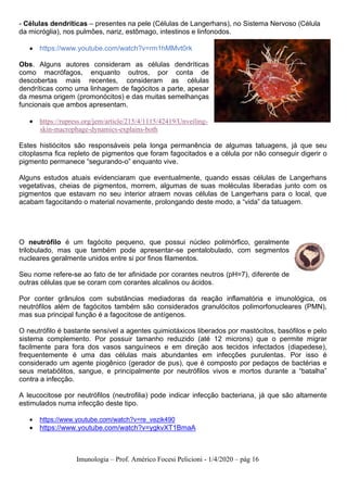 Imunologia – Prof. Américo Focesi Pelicioni - 1/4/2020 – pág 16
- Células dendríticas – presentes na pele (Células de Langerhans), no Sistema Nervoso (Célula
da micróglia), nos pulmões, nariz, estômago, intestinos e linfonodos.
• https://www.youtube.com/watch?v=rm1hMMvt0rk
Obs. Alguns autores consideram as células dendríticas
como macrófagos, enquanto outros, por conta de
descobertas mais recentes, consideram as células
dendríticas como uma linhagem de fagócitos a parte, apesar
da mesma origem (promonócitos) e das muitas semelhanças
funcionais que ambos apresentam.
• https://rupress.org/jem/article/215/4/1115/42419/Unveiling-
skin-macrophage-dynamics-explains-both
Estes histiócitos são responsáveis pela longa permanência de algumas tatuagens, já que seu
citoplasma fica repleto de pigmentos que foram fagocitados e a célula por não conseguir digerir o
pigmento permanece “segurando-o” enquanto vive.
Alguns estudos atuais evidenciaram que eventualmente, quando essas células de Langerhans
vegetativas, cheias de pigmentos, morrem, algumas de suas moléculas liberadas junto com os
pigmentos que estavam no seu interior atraem novas células de Langerhans para o local, que
acabam fagocitando o material novamente, prolongando deste modo, a “vida” da tatuagem.
O neutrófilo é um fagócito pequeno, que possui núcleo polimórfico, geralmente
trilobulado, mas que também pode apresentar-se pentalobulado, com segmentos
nucleares geralmente unidos entre si por finos filamentos.
Seu nome refere-se ao fato de ter afinidade por corantes neutros (pH=7), diferente de
outras células que se coram com corantes alcalinos ou ácidos.
Por conter grânulos com substâncias mediadoras da reação inflamatória e imunológica, os
neutrófilos além de fagócitos também são considerados granulócitos polimorfonucleares (PMN),
mas sua principal função é a fagocitose de antígenos.
O neutrófilo é bastante sensível a agentes quimiotáxicos liberados por mastócitos, basófilos e pelo
sistema complemento. Por possuir tamanho reduzido (até 12 microns) que o permite migrar
facilmente para fora dos vasos sanguíneos e em direção aos tecidos infectados (diapedese),
frequentemente é uma das células mais abundantes em infecções purulentas. Por isso é
considerado um agente piogênico (gerador de pus), que é composto por pedaços de bactérias e
seus metabólitos, sangue, e principalmente por neutrófilos vivos e mortos durante a “batalha”
contra a infecção.
A leucocitose por neutrófilos (neutrofilia) pode indicar infecção bacteriana, já que são altamente
estimulados numa infecção deste tipo.
• https://www.youtube.com/watch?v=re_vezik490
• https://www.youtube.com/watch?v=ygkvXT1BmaA
 