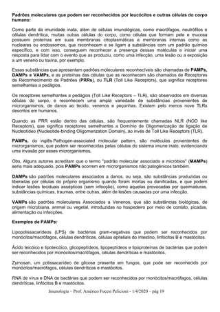 Imunologia – Prof. Américo Focesi Pelicioni - 1/4/2020 – pág 19
Padrões moleculares que podem ser reconhecidos por leucócitos e outras células do corpo
humano:
Como parte da imunidade inata, além de células imunológicas, como macrófagos, neutrófilos e
células dendrítica, muitas outras células do corpo, como células que formam pele e mucosa
possuem proteínas em suas membranas citoplasmáticas e membranas internas como as
nucleares ou endossomos, que reconhecem e se ligam a substâncias com um padrão químico
específico, e com isso, conseguem reconhecer a presença dessas moléculas e iniciar uma
resposta para lidar com o evento que as produziu, como uma infecção, uma lesão ou a exposição
a um veneno ou toxina, por exemplo.
Essas substâncias que apresentam padrões moleculares reconhecíveis são chamadas de PAMPs,
DAMPs e VAMPs, e as proteínas das células que as reconhecem são chamados de Receptores
de Reconhecimento de Padrões (PRRs), ou TLR (Toll Like Receptors), que significa receptores
semelhantes a pedágios.
Os receptores semelhantes a pedágios (Toll Like Receptors – TLR), são observados em diversas
células do corpo, e reconhecem uma ampla variedade de substâncias provenientes de
microrganismos, de danos ao tecido, venenos e peçonhas. Existem pelo menos nove TLRs
descritos em humanos.
Quando as PRR estão dentro das células, são frequentemente chamadas NLR (NOD like
Receptors), que significa receptores semelhantes a Domínio de Oligomerização de ligação de
Nucleotídeo (Nucleotide-binding Oligomerization Domain), ao invés de Toll Like Receptors (TLR).
PAMPs, do inglês Pathogen-associated molecular pattern, são moléculas provenientes de
microrganismos, que podem ser reconhecidas pelas células do sistema imune inato, evidenciando
uma invasão por esses microrganismos.
Obs. Alguns autores acreditam que o termo "padrão molecular associado a micróbios" (MAMPs)
seria mais adequado, pois PAMPs ocorrem em microrganismos não patogênicos também.
DAMPs são padrões moleculares associados a danos, ou seja, são substâncias produzidas ou
liberadas por células do próprio organismo quando foram mortas ou danificadas, e que podem
indicar lesões teciduais assépticos (sem infecção), como aquelas provocadas por queimaduras,
substâncias químicas, traumas, entre outras, além de lesões causadas por uma infecção.
VAMPs são padrões moleculares Associados a Venenos, que são substâncias biológicas, de
origem microbiana, animal ou vegetal, introduzidas no hospedeiro por meio de contato, picadas,
alimentação ou infecções.
Exemplos de PAMPs:
Lipopolissacarídeos (LPS) de bactérias gram-negativas que podem ser reconhecidos por
monócitos/macrófagos, células dendríticas, células epiteliais do intestino, linfócitos B e mastócitos.
Ácido teicóico e lipoteicóico, glicopeptídeos, lipopeptídeos e lipoproteínas de bactérias que podem
ser reconhecidos por monócitos/macrófagos, células dendríticas e mastócitos.
Zymosan, um polissacarídeo de glicose presente em fungos, que pode ser reconhecido por
monócitos/macrófagos, células dendríticas e mastócitos.
RNA de vírus e DNA de bactérias que podem ser reconhecidos por monócitos/macrófagos, células
dendríticas, linfócitos B e mastócitos.
 