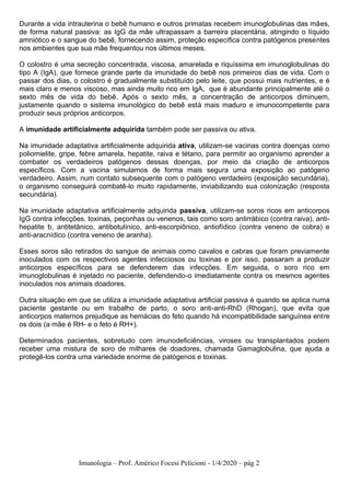 Imunologia – Prof. Américo Focesi Pelicioni - 1/4/2020 – pág 2
Durante a vida intrauterina o bebê humano e outros primatas recebem imunoglobulinas das mães,
de forma natural passiva: as IgG da mãe ultrapassam a barreira placentária, atingindo o líquido
amniótico e o sangue do bebê, fornecendo assim, proteção específica contra patógenos presentes
nos ambientes que sua mãe frequentou nos últimos meses.
O colostro é uma secreção concentrada, viscosa, amarelada e riquíssima em imunoglobulinas do
tipo A (IgA), que fornece grande parte da imunidade do bebê nos primeiros dias de vida. Com o
passar dos dias, o colostro é gradualmente substituído pelo leite, que possui mais nutrientes, e é
mais claro e menos viscoso, mas ainda muito rico em IgA, que é abundante principalmente até o
sexto mês de vida do bebê. Após o sexto mês, a concentração de anticorpos diminuem,
justamente quando o sistema imunológico do bebê está mais maduro e imunocompetente para
produzir seus próprios anticorpos.
A imunidade artificialmente adquirida também pode ser passiva ou ativa.
Na imunidade adaptativa artificialmente adquirida ativa, utilizam-se vacinas contra doenças como
poliomielite, gripe, febre amarela, hepatite, raiva e tétano, para permitir ao organismo aprender a
combater os verdadeiros patógenos dessas doenças, por meio da criação de anticorpos
específicos. Com a vacina simulamos de forma mais segura uma exposição ao patógeno
verdadeiro. Assim, num contato subsequente com o patógeno verdadeiro (exposição secundária),
o organismo conseguirá combatê-lo muito rapidamente, inviabilizando sua colonização (resposta
secundária).
Na imunidade adaptativa artificialmente adquirida passiva, utilizam-se soros ricos em anticorpos
IgG contra infecções, toxinas, peçonhas ou venenos, tais como soro antirrábico (contra raiva), anti-
hepatite b, antitetânico, antibotulínico, anti-escorpiônico, antiofídico (contra veneno de cobra) e
anti-aracnídico (contra veneno de aranha).
Esses soros são retirados do sangue de animais como cavalos e cabras que foram previamente
inoculados com os respectivos agentes infecciosos ou toxinas e por isso, passaram a produzir
anticorpos específicos para se defenderem das infecções. Em seguida, o soro rico em
imunoglobulinas é injetado no paciente, defendendo-o imediatamente contra os mesmos agentes
inoculados nos animais doadores.
Outra situação em que se utiliza a imunidade adaptativa artificial passiva é quando se aplica numa
paciente gestante ou em trabalho de parto, o soro anti-anti-RhD (Rhogan), que evita que
anticorpos maternos prejudique as hemácias do feto quando há incompatibilidade sanguínea entre
os dois (a mãe é RH- e o feto é RH+).
Determinados pacientes, sobretudo com imunodeficiências, viroses ou transplantados podem
receber uma mistura de soro de milhares de doadores, chamada Gamaglobulina, que ajuda a
protegê-los contra uma variedade enorme de patógenos e toxinas.
 