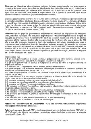 Imunologia – Prof. Américo Focesi Pelicioni - 1/4/2020 – pág 21
Citocinas ou citoquinas são mediadores proteicos de baixo peso molecular que servem para a
comunicação entre células imunológicas. Geralmente têm meia vida curta, sendo produzidas e
liberadas imediatamente, em resposta a um estímulo, não ficando estocadas em grânulos. Sua
ação pode ser autócrina (ação sobre a própria célula que a produziu), parácrina (ação sobre
células vizinhas) ou endócrinas (ação sobre células distantes).
Citocinas podem exercer inúmeras funções, tais como: estimular a multiplicação (expansão clonal)
e o amadurecimento de células de defesa, estimular a morte de células alvo, estimular a produção
de substâncias necrosantes de células tumorais, estimulam a migração de células de defesa para
o foco da infecção, entre outras tantas. As citocinas são divididas em vários grupos: interferons
(IFN), fatores de necrose tumoral (TNF), interleucinas (IL), fatores estimuladores de colônia (CSF),
fatores de transformação de crescimento (TGF).
Interferons (IFN): grupo de glicoproteínas importantes na limitação da propagação de infecções
virais, inibindo a replicação viral através da degradação de RNAs mensageiros virais e inibição da
tradução de proteínas virais. Adicionalmente, os IFNs conferem resistência antiviral às células
vizinhas à célula invadida. Existem três tipos principais de interferon: alfa, beta e gama. Os IFN
alfa e beta são chamados interferons tipo I, são produzidos por células infectadas por vírus e
promovem maior resistência à infecção das células vizinhas, aumento de produção de enzimas
antivirais, aumento na expressão e na apresentação de peptídeos ao MHC classe I e estimulam os
linfócitos NK e linfócitos T citotóxicos. O IFN gama que é produzido por linfócitos Th, ativa
macrófagos, tornando-os mais eficientes e agressivos, promove inflamação, estimula a resposta
TH1 e inibe a resposta TH2 dos LTh.
Interleucinas (IL):
IL-1: produzida por macrófagos e células epiteliais, é pirógeno (produz febre, tremores, calafrios e mal-
estar); promove inflamação e ativa LTh, macrófagos e células tronco medulares.
IL-2: produzida por linfócitos Th, estimula a multiplicação e ativação de outros e do próprio linfócito Th
original e de linfócitos B.
IL-3: produzida por LTh e por células tímicas epiteliais, estimula a hematopoese.
IL-4: produzida por LTh e mastócitos, estimula a multiplicação de linfócitos B, promove a produção de
anticorpos e induz a resposta do tipo TH2 nos LyTh.
IL-5: produzida por linfócitos Th e mastócitos, estimula multiplicação e diferenciação de eosinófilos e a
produção de IgA e IgE.
IL-6: produzida por LTh e macrófagos, promove crescimento e diferenciação de LTh e LB, ativação de
células tronco e a produção de proteínas de fase aguda.
IL-7: produzida no estroma medular, promove maturação de linfócitos B e T.
IL-8: produzida por macrófagos, atrai LTh e neutrófilos para o foco da infecção.
IL-9: produzida por linfócitos Th, promove ativação de macrófagos.
IL-10: produzida por linfócitos Th, macrófagos e por vírus como o Epstein-Barr, reduz a resposta imune pela
inibição da produção de interferon-gama.
IL-11: produzida pelos fibroblastos do estroma medular, estimula hematopoese.
IL-12: produzida por LB e macrófagos, ativa LNK e induz resposta TH1 em LTh.
IL-13: produzida por linfócitos Th, promove crescimento e diferenciação de linfócitos B e inibe a ação de
macrófagos.
IL-14: produzida por LTh e LB, estimula crescimento de LB, inibe a síntese de Ig.
IL-15: produzida por LTh, ativa LNK, LTh, LTc, LB e macrófagos.
Fatores de Transformação de Crescimento (TGF): são citocinas particularmente importantes
nas reações inflamatórias e citotóxicas.
Fatores de necrose tumoral (TNF): citocinas produzida por monócitos/macrófagos (TNF-alfa) e
LT (TNF-beta), são tóxicos para células neoplásicas, ativam fagócitos e estimulam a resposta
citotóxica (TH1) dos LTh.
 