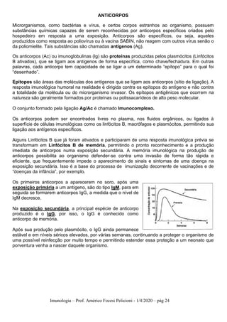 Imunologia – Prof. Américo Focesi Pelicioni - 1/4/2020 – pág 24
ANTICORPOS
Microrganismos, como bactérias e vírus, e certos corpos estranhos ao organismo, possuem
substâncias químicas capazes de serem reconhecidas por anticorpos específicos criados pelo
hospedeiro em resposta a uma exposição. Anticorpos são específicos, ou seja, aqueles
produzidos como resposta ao poliovírus ou à vacina SABIN, não reagem com outros vírus senão o
da poliomielite. Tais substâncias são chamadas antígenos (Ag).
Os anticorpos (Ac) ou imunoglobulinas (Ig) são proteínas produzidas pelos plasmócitos (Linfócitos
B ativados), que se ligam aos antígenos de forma específica, como chave/fechadura. Em outras
palavras, cada anticorpo tem capacidade de se ligar a um determinado “epítopo” para o qual foi
“desenhado”.
Epítopos são áreas das moléculas dos antígenos que se ligam aos anticorpos (sítio de ligação). A
resposta imunológica humoral na realidade é dirigida contra os epítopos do antígeno e não contra
a totalidade da molécula ou do microrganismo invasor. Os epítopos antigênicos que ocorrem na
natureza são geralmente formados por proteínas ou polissacarídeos de alto peso molecular.
O conjunto formado pela ligação Ag/Ac é chamado Imunocomplexo.
Os anticorpos podem ser encontrados livres no plasma, nos fluidos orgânicos, ou ligados à
superfície de células imunológicas como os linfócitos B, macrófagos e plasmócitos, permitindo sua
ligação aos antígenos específicos.
Alguns Linfócitos B que já foram ativados e participaram de uma resposta imunológica prévia se
transformam em Linfócitos B de memória, permitindo o pronto reconhecimento e a produção
imediata de anticorpos numa exposição secundária. A memória imunológica na produção de
anticorpos possibilita ao organismo defender-se contra uma invasão de forma tão rápida e
eficiente, que frequentemente impede o aparecimento de sinais e sintomas de uma doença na
exposição secundária. Isso é a base do processo de imunização decorrente de vacinações e de
“doenças da infância”, por exemplo.
Os primeiros anticorpos a aparecerem no soro, após uma
exposição primária a um antígeno, são do tipo IgM, para em
seguida se formarem anticorpos IgG, a medida que o nível de
IgM decresce.
Na exposição secundária, a principal espécie de anticorpo
produzido é o IgG, por isso, o IgG é conhecido como
anticorpo de memória.
Após sua produção pelo plasmócito, o IgG ainda permanece
estável e em níveis séricos elevados, por várias semanas, continuando a proteger o organismo de
uma possível reinfecção por muito tempo e permitindo estender essa proteção a um neonato que
porventura venha a nascer daquele organismo.
 