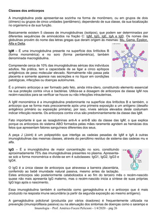 Imunologia – Prof. Américo Focesi Pelicioni - 1/4/2020 – pág 26
Classes dos anticorpos
A imunoglobulina pode apresentar-se sozinha na forma de monômero, ou em grupos de dois
(dímero) ou grupos de cinco unidades (pentâmero), dependendo de sua classe, da sua localização
no organismo e da sua função.
Basicamente existem 5 classes de imunoglobulinas (isotipos), que podem ser determinadas por
diferentes sequências de aminoácidos na fração C: IgM, IgG, IgE, IgA e IgD. Os nomes das
globulinas provém do nome das letras gregas que deram origem às mesmas: Mu, Gama, Épsilon,
Alfa e Delta.
IgM – É uma imunoglobulina presente na superfície dos linfócitos B
(forma monomérica) e no soro (forma pentamérica), também
denominada macroglobulina.
Compreende cerca de 10% das imunoglobulinas séricas dos indivíduos
adultos. Na prática, tem a capacidade de se ligar a cinco epítopos
antigênicos de peso molecular elevado. Normalmente não passa pela
placenta e somente aparece nas secreções e no líquor em condições
patológicas, infecções ou doenças autoimunes.
É o primeiro anticorpo a ser formado pelo feto, ainda intra-útero, constituindo elemento essencial
na sua proteção contra vírus e bactérias. Utiliza-se a dosagem de anticorpos da classe IgM nos
recém-nascidos para se verificar se houve ou não infecções intrauterinas.
A IgM monomérica é a imunoglobulina predominante na superfície dos linfócitos B e também, o
anticorpo que se forma mais precocemente após uma primeira exposição a um antígeno (desafio
antigênico primário ou exposição primária), por isso, níveis séricos elevados deste costumam
indicar infecção recente. Os anticorpos contra vírus são predominantemente da classe das IgM.
Fato importante é que as isoaglutininas anti-A e anti-B são da classe das IgM, o que explica
porque os anticorpos do sistema ABO formados pelas mães raramente agridem as hemácias dos
fetos que apresentam fatores sanguíneos diferentes dos seus.
A peça J (Joint) é um polipeptídio que interliga as cadeias pesadas de IgM e IgA à outras
imunoglobulinas das mesmas classes, através do penúltimo resíduo de sistema das cadeias mu e
alfa.
IgG – É a imunoglobulina de maior concentração no soro, constituindo
aproximadamente 75% das imunoglobulinas presentes no plasma. Apresenta-
se sob a forma monomérica e divide-se em 4 subclasses: IgG1, IgG2, IgG3 e
IgG4.
O IgG é a única classe de anticorpos que atravessa a barreira placentária,
conferindo ao bebê imunidade natural passiva, mesmo antes da lactação.
Estes anticorpos são posteriormente catabolizados e ao fim do terceiro mês o recém-nascido
quase não mais apresenta IgG materno, mas o recém-nascido inicia a síntese de suas próprias
IgG logo após o nascimento.
Essa imunoglobulina também é conhecida como gamaglobulina e é o anticorpo que é mais
produzido na resposta imune secundária (a partir da segunda exposição ao mesmo antígeno).
A gamaglobulina policlonal (produzida por vários doadores) é frequentemente utilizada na
prevenção (imunoprofilaxia passiva) ou na atenuação dos sintomas de doenças como o sarampo e
 