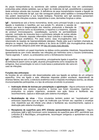 Imunologia – Prof. Américo Focesi Pelicioni - 1/4/2020 – pág 28
As peças transportadoras ou secretoras são cadeias polipeptídicas ricas em carboidratos,
produzidas pelas células epiteliais, que se ligam às moléculas de IgA, possibilitando a passagem
deste anticorpo através das mucosas. A deficiência da peça transportadora impede a ligação de
duas ou mais moléculas de IgA, que não conseguem passar pelos epitélios e consequentemente
não podem desempenhar a sua função biológica. Pacientes sem IgA secretora apresentam
frequentemente infecções oculares, respiratórias e orais, dermatites fúngicas e cáries.
IgE – Apresenta-se sob a forma monomérica, tendo como principal função a sua capacidade de
ligação a mastócitos e basófilos, por sua porção Fc, ativando a cascata de
eventos que leva à desgranulação dos mesmos, produzindo a liberação de
mediadores químicos como os leucotrienos, a heparina e a histamina, capazes
de produzir broncoespasmo, vasodilatação, aumento da permeabilidade
vascular, contração de músculos lisos e quimiotaxia (atração de outras células
inflamatórias), iniciando resposta inflamatória local (urticária e dermatites) ou
sistêmica (choque anafilático). Por esse motivo, essa imunoglobulina está
relacionada às reações de hipersensibilidade (alergias). Razão pela qual é também chamada de
alergina ou reagina. Sua proporção relativa é de cerca de 0,004% das imunoglobulinas séricas,
mas em pacientes alérgicos pode estar até dez mil vezes mais elevada.
Desempenha também um papel importante na defesa contra parasitas intestinais, frequentemente
apresentando-se com níveis elevados nas infecções por helmintos como o Ascaris lumbricoides,
Taenia saginata, T. solium, ou protozoários como o Schistossoma mansoni.
IgD – Apresenta-se sob a forma monomérica, principalmente ligada à superfície
de linfócitos B (assim como os IgM), atuando principalmente como receptores de
antígenos. Sua concentração no soro é muito baixa e praticamente não varia em
caso de infecções.
Funções dos anticorpos:
As funções de um anticorpo são desencadeadas pela sua ligação ao epítopo de um antígeno
específico. Uma vez ligado a este, diferentes respostas podem acontecer, dependendo de
diversos fatores, tais como, a estrutura anatômica onde a resposta imunológica ocorreu, as células
imunocompetentes participantes, e o tipo de anticorpo envolvido no processo:
• Inativação direta de toxinas por precipitação e aglutinação - Alguns anticorpos se ligam
diretamente aos venenos, peçonhas e toxinas que foram inoculados, ingeridos ou
produzidos no próprio organismo, anulando sua ação tóxica e facilitando seu
reconhecimento, captura e destruição pelo sistema imunológico.
• Neutralização de vírus - Vírus circulantes também podem ser “neutralizados” por
anticorpos específicos que se ligam às moléculas que formam seu capsídeo e envelope
viral, impedindo que ele infecte uma célula e facilitando seu reconhecimento, captura e
destruição pelo sistema imunológico.
• Receptores de superfície para APC (Células apresentadoras de antígenos) – Alguns
anticorpos (IgM e IgD) funcionam como receptores de superfície para APC, permitindo que
Linfócitos B e Macrófagos, principalmente, reconheçam antígenos e apresentem-nos aos
Linfócitos Th.
 