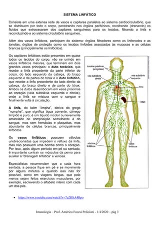 Imunologia – Prof. Américo Focesi Pelicioni - 1/4/2020 – pág 3
SISTEMA LINFÁTICO
Consiste em uma extensa rede de vasos e capilares paralelos ao sistema cardiocirculatório, que
se distribuem por todo o corpo, penetrando nos órgãos periféricos, recolhendo (drenando) os
fluidos que extravasaram dos capilares sanguíneos para os tecidos, filtrando a linfa e
reconduzindo-a ao sistema circulatório sanguíneo.
Além dos vasos linfáticos, participam do sistema: órgãos filtradores como os linfonodos e as
tonsilas, órgãos de proteção como os tecidos linfoides associados às mucosas e as células
brancas (principalmente os linfócitos).
Os capilares linfáticos estão presentes em quase
todos os tecidos do corpo, vão se unindo em
vasos linfáticos maiores, que terminam em dois
grandes vasos principais: o duto torácico, que
recebe a linfa procedente da parte inferior do
corpo, do lado esquerdo da cabeça, do braço
esquerdo e de partes do tórax e o duto linfático,
que recebe a linfa procedente do lado direito da
cabeça, do braço direito e de parte do tórax.
Ambos os dutos desembocam em veias próximas
ao coração (veia subclávia esquerda e direita),
onde a linfa se mistura com o sangue e
finalmente volta à circulação.
A linfa, do latim “limpha”, deriva do grego
“numphe”, que significa água corrente, córrego
límpido e puro, é um líquido incolor ou levemente
amarelado de composição semelhante à do
sangue, mas sem hemácias e plaquetas, mas
abundante de células brancas, principalmente
linfócitos.
Os vasos linfáticos possuem válvulas
unidirecionadas que impedem o refluxo da linfa,
mas não possuem uma bomba como o coração.
Por isso, após algum período em pé ou sentado,
é importante contrair os músculos da perna para
auxiliar a “drenagem linfática” e venosa.
Especialistas recomendam que a cada hora
sentada, a pessoa fique em pé e se movimente
por alguns minutos e quando isso não for
possível, como em viagens longas, que pelo
menos sejam feitos exercícios musculares, por
exemplo, escrevendo o alfabeto inteiro com cada
um dos pés.
• https://www.youtube.com/watch?v=7u2HltA4Bpo
 