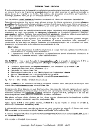 Imunologia – Prof. Américo Focesi Pelicioni - 1/4/2020 – pág 33
SISTEMA COMPLEMENTO
É um importante mecanismo de defesa da imunidade inata do organismo de vertebrados e invertebrados, formado por
um conjunto de cerca de 30 proteínas termolábeis (sensíveis ao calor), presentes em grande concentração no
plasma (cerca de 4 mg/mL) e nos tecidos. Tais proteínas são produzidas principalmente por hepatócitos e
macrófagos, sob forma inativa, até que são ativados e exercem suas funções.
Três vias iniciam a cascata de ativação do sistema complemento: via clássica, via alternativa e via das lectinas.
Resumidamente podemos dizer que ao serem ativadas, enzimas do sistema complemento promovem clivagens
proteolíticas (quebra de proteínas) sequenciais (em cascata), ativando outras proteínas do sistema, culminando na
formação de um “complexo de ataque à membrana”, que ao se ligar à membrana plasmática das células-alvo,
causa lise osmótica das mesmas.
Ao mesmo tempo, alguns dos fragmentos produzidos pelo sistema complemento, levam à amplificação da resposta
imunológica, ao induzir: desgranulação de mediadores inflamatórios de granulócitos (mastócitos e basófilos),
opsonização de fagócitos (facilitação do processo fagocítico), quimiotaxia (atração de células imunocompetentes
para o foco inflamatório) e formação de células imunocompetentes (leucocitopoiese).
O sistema complemento é tão importante que alterações em alguns de seus componentes permitem infecções
recorrentes, doenças autoimunes como Lúpus Eritematoso ou doenças inflamatórias como angioedema e
glomeronefrite em seus portadores. Algumas deficiências do complemento chegam a ser incompatíveis com a vida,
produzindo a morte do portador ainda no útero ou nos primeiros dias de vida.
Observações:
• Após clivagem das proteínas do sistema complemento, o pedaço maior dos peptídeos recém-formados é
sempre chamado “b” e o pedaço menor é chamado “a”.
• O peptídeo maior sempre se fixa ao complexo e o peptídeo menor é liberado ao ambiente, com exceção do
fragmento C2a, que se fixa, enquanto C2b é o fragmento liberado.
VIA CLÁSSICA – inicia-se pela formação do imunocomplexo Ag/Ac e a ligação do componente 1 (C1) ao
imunocomplexo. O sistema é ativado apenas quando C1 se liga a um IgM (pentamérico) ou a dois IgG.
• O complexo, agora formado por antígeno/anticorpo/C1, cliva componente 4 (C4) em C4a e C4b.
• C4b se liga à membrana e atrai o componente 2 (C2).
• C2 é clivado por C4b, em C2a e C2b.
• C2a fixa-se ao complexo que se torna C4b2a, chamado de C3 convertase clássica.
• A enzima C3 convertase cliva o componente 3 (C3) em C3a e C3b.
• C3b, se liga à convertase, formando C4b2a3b, chamada C5 convertase clássica.
Ag + Ac + C1 -> C4b -> C4b2a -> C4b2a3b (C5convertase)
VIA ALTERNATIVA – é a principal via de ativação do sistema, ocorrendo sem a participação de anticorpos. Inicia
quando C3 sofre hidrolise espontânea, formando C3a e C3b.
Constantemente C3 se dissocia em seus dois fragmentos, mas esses são inativados rapidamente por enzimas
regulatórias, impedindo que promovam reação imunológica sem a presença de um imunógeno. Entretanto, algumas
membranas celulares com superfícies aceptoras, favorecem a ligação com C3b, “protegendo-o” da ação das
enzimas regulatórias, desencadeando a via alternativa do sistema complemento.
Obs. Alguns patógenos, células infectadas por vírus, células tumorais, células envelhecidas (apoptóticas) e células
estranhas ao hospedeiro apresentam superfícies aceptoras para C3b.
Após a ligação de C3b a uma superfície aceptora, um fator B se liga ao conjunto, e é clivado por um fator D,
formando a C3 convertase alternativa (C3bBb).
A enzima criada produz mais e mais C3b, que por sua vez, com o intermédio dos fatores B e D, formam mais e mais
C3b convertase, num processo chamado de “alça de amplificação” de formação de C3b.
A presença maciça de C3b, Bb e uma proteína chamada Properdina (P), formam um complexo (C3b)nBbP, que é a
C5 convertase alternativa.
C3b -> C3bBb -> (C3b)nBbP (C5convertase)
 