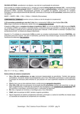 Imunologia – Prof. Américo Focesi Pelicioni - 1/4/2020 – pág 34
VIA DAS LECTINAS –semelhante à via clássica, mas não tem a participação de anticorpos.
Inicia quando um complexo homólogo de C1, formado por proteína lectina ligante de manose (MBL - manose binding
lectin) e manoses serino-protease (MASP1 e MASP2) se ligam a polissacarídeos, contendo manose e N-acetil-
glicosamina (NAG), açúcares frequentemente presentes na superfície de bactérias, produzindo um complexo
enzimático que ativa sequencialmente C4, C2 e C3, culminando na formação de C5 convertase, exatamente como na
via clássica.
MASP1 + MASP2 + MBL -> C4b -> C4b2a -> C4b2a3b (C5convertase)
COMPONENTES TERMINAIS (eventos comuns a todas as vias de ativação do complemento):
A C5 convertase produzida por uma das 3 vias cliva o componente 5 (C5) em duas frações C5a e C5b.
C5b se liga à membrana da célula-alvo, dando início aos componentes terminais.
A ligação de C5b origina o complexo de ataque à membrana (MAC), ao unir-se aos C6, C7 e C8, formando C5b678,
um complexo anfifílico que penetra a bicamada lipídica, produzindo poros que permitem a entrada de água para o
interior da célula e a saída de íons e moléculas de baixo peso molecular. O MAC também é chamado “Complexo Lítico
de Membrana (CLM)”, ou Sistema de Ataque à Membrana.
Quando 9 a 12 unidades do componente 9 (C9) se juntam ao complexo (polimerização), formando C5b678(9)n, são
produzidos poros bem maiores, com até 10 nanômetros, permitindo mais entrada de água, favorecendo a ruptura da
membrana da célula-alvo (lise osmótica).
C5b + 6 + 7 + 8 + 9(9-12) = (MAC)
Outros efeitos do sistema complemento:
• C4a e C5a são anafilotoxinas, ou seja, promovem desgranulação de granulócitos. Também são agentes
quimiotáticos, recrutando células imunocompetentes para o foco inflamatório (quimiotaxia) e ainda estimulam
a produção de anticorpos pelos linfócitos B, que possuem em suas superfícies receptores de complemento
CR2.
• C3a faz tudo o que os dois anteriores fazem e ainda promove agregação plaquetária.
• C3b, C4b e C5b, além de participarem da formação das C5 convertases, também são opsoninas, ou seja, se
ligam covalentemente a moléculas das superfícies dos imunógenos e aos receptores de complemento CR1
de neutrófilos e macrófagos, aumentando assim, a velocidade da fagocitose.
• Bb inibe a migração de monócitos e macrófagos para o foco inflamatório.
• C5b67, além de participar do MAC, também é agente quimiotático.
• Alguns fragmentos do sistema complemento estimulam a formação e a saída de neutrófilos da medula óssea
e a expressão de receptores de complemento em neutrófilos.
 