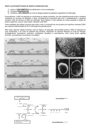 Imunologia – Prof. Américo Focesi Pelicioni - 1/4/2020 – pág 35
Assim, as principais funções do sistema complemento são:
1) Induzir a LISE OSMÓTICA das células-alvo e vírus envelopados.
2) Promover OPSONIZAÇÃO.
3) Amplificar a INFLAMAÇÃO por meio da desgranulação de peptídeos regulatórios da inflamação.
Eventualmente, o MAC se deposita em membranas de células saudáveis, que são metabolicamente ativas e bastante
resistentes ao acúmulo de eletrólitos e água, bombeando-os novamente para fora e restabelecendo o equilíbrio
osmótico, além de eliminar os MAC por exocitose. Esse método é muito utilizado por certos parasitas e células do
próprio organismo, que por acaso sejam “atacados” pelo MAC.
Outra estratégia das células humanas para evitar a lise é a produção de uma proteína de superfície chamada CD59,
que impede a polimerização de C9 e a formação dos grandes poros.
Além disso, algumas células humanas, como os fagos e as plaquetas, são ativadas quando o MAC se deposita em
suas membranas, e ao invés de sofrerem lise osmótica, respondem ao estímulo liberando no local da infecção:
prostaglandinas, leucotrienos, peróxidos, mediadores vasoativos e quimiotáxicos, entre outros tantos agentes
químicos, que participam do processo imunológico.
 