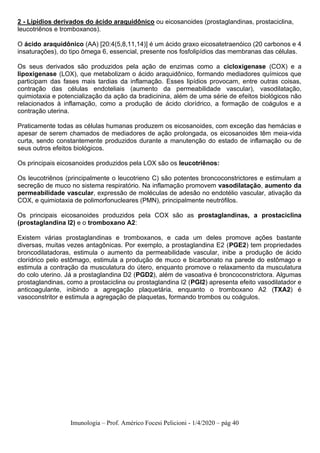 Imunologia – Prof. Américo Focesi Pelicioni - 1/4/2020 – pág 40
2 - Lipídios derivados do ácido araquidônico ou eicosanoides (prostaglandinas, prostaciclina,
leucotriênos e tromboxanos).
O ácido araquidônico (AA) [20:4(5,8,11,14)] é um ácido graxo eicosatetraenóico (20 carbonos e 4
insaturações), do tipo ômega 6, essencial, presente nos fosfolipídios das membranas das células.
Os seus derivados são produzidos pela ação de enzimas como a cicloxigenase (COX) e a
lipoxigenase (LOX), que metabolizam o ácido araquidônico, formando mediadores químicos que
participam das fases mais tardias da inflamação. Esses lipídios provocam, entre outras coisas,
contração das células endoteliais (aumento da permeabilidade vascular), vasodilatação,
quimiotaxia e potencialização da ação da bradicinina, além de uma série de efeitos biológicos não
relacionados à inflamação, como a produção de ácido clorídrico, a formação de coágulos e a
contração uterina.
Praticamente todas as células humanas produzem os eicosanoides, com exceção das hemácias e
apesar de serem chamados de mediadores de ação prolongada, os eicosanoides têm meia-vida
curta, sendo constantemente produzidos durante a manutenção do estado de inflamação ou de
seus outros efeitos biológicos.
Os principais eicosanoides produzidos pela LOX são os leucotriênos:
Os leucotriênos (principalmente o leucotrieno C) são potentes broncoconstrictores e estimulam a
secreção de muco no sistema respiratório. Na inflamação promovem vasodilatação, aumento da
permeabilidade vascular, expressão de moléculas de adesão no endotélio vascular, ativação da
COX, e quimiotaxia de polimorfonucleares (PMN), principalmente neutrófilos.
Os principais eicosanoides produzidos pela COX são as prostaglandinas, a prostaciclina
(prostaglandina I2) e o tromboxano A2:
Existem várias prostaglandinas e tromboxanos, e cada um deles promove ações bastante
diversas, muitas vezes antagônicas. Por exemplo, a prostaglandina E2 (PGE2) tem propriedades
broncodilatadoras, estimula o aumento da permeabilidade vascular, inibe a produção de ácido
clorídrico pelo estômago, estimula a produção de muco e bicarbonato na parede do estômago e
estimula a contração da musculatura do útero, enquanto promove o relaxamento da musculatura
do colo uterino. Já a prostaglandina D2 (PGD2), além de vasoativa é broncoconstrictora. Algumas
prostaglandinas, como a prostaciclina ou prostaglandina I2 (PGI2) apresenta efeito vasodilatador e
anticoagulante, inibindo a agregação plaquetária, enquanto o tromboxano A2 (TXA2) é
vasoconstritor e estimula a agregação de plaquetas, formando trombos ou coágulos.
 