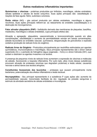 Imunologia – Prof. Américo Focesi Pelicioni - 1/4/2020 – pág 41
Outros mediadores inflamatórios importantes:
Quimiocinas e citocinas - proteínas produzidas por linfócitos, macrófagos, células endoteliais,
células epiteliais e células do tecido conjuntivo. Suas ações principais são: vasodilatação e
reações de fase aguda: febre, sudorese e anorexia.
Óxido nítrico (NO) - gás solúvel produzido por células endoteliais, macrófagos e alguns
neurônios. Suas ações principais referem-se: ao relaxamento do endotélio (vasodilatação) e à
destruição de microrganismos.
Fator ativador plaquetário (PAF) - fosfolipídio derivado das membranas de plaquetas, basófilos,
mastócitos, macrófagos e células endoteliais, cujos principais efeitos são:
Ativação e agregação plaquetária, vasoconstricção e broncoconstricção quando em altas
concentrações, vasodilatação e aumento da permeabilidade venular em baixas concentrações,
adesão leucocitária ao endotélio vascular, quimiotaxia, desgranulação de granulócitos e explosão
oxidativa (produção de radicais livres do oxigênio).
Radicais livres do Oxigênio - Produzidos principalmente por neutrófilos estimulados por agentes
quimiotáticos, imunocomplexos e macrófagos. Seus principais representantes são o ânion radical
superóxido (O2
-), o peróxido de hidrogênio (água oxigenada – H2O2) e o ânion hidroxila (OH-), que
oxidam e destroem os agentes invasores e os tecidos.
A presença de pequenos níveis de radicais livres aumentam a expressão de citocinas e moléculas
de adesão, favorecendo a resposta inflamatória. Por outro lado, altos níveis dessas substâncias
provocam ativação de proteases (enzimas que degradam proteínas) e lesão celular, causando
necrose e sérios danos aos tecidos atingidos.
Constituintes lisossomais dos leucócitos – proteases que causam principalmente morte
bacteriana, potencialização dos efeitos inflamatórios e lesão tecidual.
Neuropeptídios - Seu principal representante é a substância P cujas ações são: aumento da
permeabilidade vascular, transmissão facilitada da dor, regulação da pressão sanguínea e
estímulo da atividade secretória de células endoteliais e imunológicas.
 