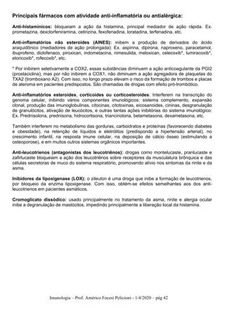 Imunologia – Prof. Américo Focesi Pelicioni - 1/4/2020 – pág 42
Principais fármacos com atividade anti-inflamatória ou antialérgica:
Anti-histamínicos: bloqueiam a ação da histamina, principal mediador de ação rápida. Ex.
prometazina, dexclorfeniramina, cetirizina, fexofenadina, loratadina, terfenadina, etc.
Anti-inflamatórios não esteroides (AINES): inibem a produção de derivados do ácido
araquidônico (mediadores de ação prolongada): Ex. aspirina, dipirona, naproxeno, paracetamol,
ibuprofeno, diclofenaco, piroxican, indometacina, nimesulida, meloxican, celecoxib*, lumiracoxib*,
etoricoxib*, rofecoxib*, etc.
* Por inibirem seletivamente a COX2, essas substâncias diminuem a ação anticoagulante da PGI2
(prostaciclina), mas por não inibirem a COX1, não diminuem a ação agregadora de plaquetas do
TXA2 (tromboxano A2). Com isso, no longo prazo elevam o risco da formação de trombos e placas
de ateroma em pacientes predispostos. São chamadas de drogas com efeito pró-trombótico.
Anti-inflamatórios esteroides, corticoides ou corticosteroides: Interferem na transcrição do
genoma celular, inibindo vários componentes imunológicos: sistema complemento, expansão
clonal, produção das imunoglobulinas, citocinas, citotoxinas, eicosanoides, cininas, desgranulação
de granulócitos, ativação de leucócitos, e outras tantas ações inibitórias do sistema imunológico:
Ex. Prednisolona, prednisona, hidrocortisona, triancinolona, betametasona, dexametasona, etc.
Também interferem no metabolismo das gorduras, carboidratos e proteínas (favorecendo diabetes
e obesidade), na retenção de líquidos e eletrólitos (predispondo a hipertensão arterial), no
crescimento infantil, na resposta imune celular, na deposição de cálcio ósseo (estimulando a
osteoporose), e em muitos outros sistemas orgânicos importantes.
Anti-leucotrienos (antagonistas dos leucotriênos): drogas como montelucaste, pranlucaste e
zafirlucaste bloqueiam a ação dos leucotriênos sobre receptores da musculatura brônquica e das
células secretoras de muco do sistema respiratório, promovendo alívio nos sintomas da rinite e da
asma.
Inibidores da lipoxigenase (LOX): o zileuton é uma droga que inibe a formação de leucotrienos,
por bloqueio da enzima lipoxigenase. Com isso, obtém-se efeitos semelhantes aos dos anti-
leucotrienos em pacientes asmáticos.
Cromoglicato dissódico: usado principalmente no tratamento da asma, rinite e alergia ocular
inibe a degranulação de mastócitos, impedindo principalmente a liberação local da histamina.
 
