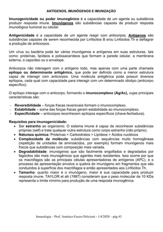 Imunologia – Prof. Américo Focesi Pelicioni - 1/4/2020 – pág 43
ANTÍGENOS, IMUNÓGENOS E IMUNIZAÇÃO
Imunogenicidade ou poder imunogênico é a capacidade de um agente ou substância
produzir resposta imune. Imunógenos são substâncias capazes de produzir resposta
imunológica humoral ou celular.
Antigenicidade é a capacidade de um agente reagir com anticorpos. Antígenos são
substâncias capazes de serem reconhecida por Linfócitos B e/ou Linfócitos Th e deflagrar
a produção de anticorpos.
Um vírus ou bactéria pode ter vários imunógenos e antígenos em suas estruturas, tais
como: proteínas, lipídeos e polissacarídeos que formam a parede celular, a membrana
externa, o capsídeo ou o envelope.
Anticorpos não interagem com o antígeno todo, mas apenas com uma parte chamada
epítopo ou determinante antigênico, que pode ser definido como a menor estrutura
capaz de interagir com anticorpos. Uma molécula antigênica pode possuir diversos
epítopos, cada qual com capacidade para interagir com um determinado idiotipo (anticorpo
específico).
O epítopo interage com o anticorpo, formando o imunocomplexo (Ag/Ac), cujas principais
características são:
- Reversibilidade – forças fracas reversíveis formam o imunocomplexo.
- Estabilidade – soma das forças fracas geram estabilidade ao imunocomplexo.
- Especificidade – anticorpos reconhecem epítopos específicos (chave-fechadura).
Requisitos para imunogenicidade:
• Ser estranho ao organismo. O sistema imune é capaz de reconhecer substâncias
próprias (self) e trata qualquer outra estrutura como corpo estranho (não próprio).
• Natureza química: Proteínas > Carboidratos > Lipídeos > Ácidos nucléicos
• Complexidade da molécula: substâncias com sequências muito homogêneas
(repetição de unidades de aminoácidos, por exemplo) formam imunógenos mais
fracos que substâncias com composição mais variada.
• Degradabilidade: imunógenos que são facilmente engolfados e degradados por
fagócitos são mais imunogênicos que agentes mais resistentes. Isso ocorre por que
os macrófagos são as principais células apresentadoras de antígenos (APC), e o
processo de apresentação envolve a quebra do imunógeno em fragmentos que são
conduzidos à superfície dos macrófagos e então apresentados aos Linfócitos Th.
• Tamanho: quanto maior é o imunógeno, maior é sua capacidade para produzir
resposta imune. TAYLOR et alii (1987) consideram que o peso molecular de 10 KDa
representa o limite mínimo para produção de uma resposta imunogênica.
 