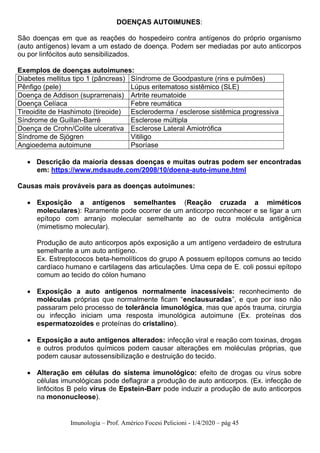 Imunologia – Prof. Américo Focesi Pelicioni - 1/4/2020 – pág 45
DOENÇAS AUTOIMUNES:
São doenças em que as reações do hospedeiro contra antígenos do próprio organismo
(auto antígenos) levam a um estado de doença. Podem ser mediadas por auto anticorpos
ou por linfócitos auto sensibilizados.
Exemplos de doenças autoimunes:
Diabetes mellitus tipo 1 (pâncreas) Síndrome de Goodpasture (rins e pulmões)
Pênfigo (pele) Lúpus eritematoso sistêmico (SLE)
Doença de Addison (suprarrenais) Artrite reumatoide
Doença Celíaca Febre reumática
Tireoidite de Hashimoto (tireoide) Escleroderma / esclerose sistêmica progressiva
Síndrome de Guillan-Barré Esclerose múltipla
Doença de Crohn/Colite ulcerativa Esclerose Lateral Amiotrófica
Síndrome de Sjögren Vitiligo
Angioedema autoimune Psoríase
• Descrição da maioria dessas doenças e muitas outras podem ser encontradas
em: https://www.mdsaude.com/2008/10/doena-auto-imune.html
Causas mais prováveis para as doenças autoimunes:
• Exposição a antígenos semelhantes (Reação cruzada a miméticos
moleculares): Raramente pode ocorrer de um anticorpo reconhecer e se ligar a um
epítopo com arranjo molecular semelhante ao de outra molécula antigênica
(mimetismo molecular).
Produção de auto anticorpos após exposição a um antígeno verdadeiro de estrutura
semelhante a um auto antígeno.
Ex. Estreptococos beta-hemolíticos do grupo A possuem epítopos comuns ao tecido
cardíaco humano e cartilagens das articulações. Uma cepa de E. coli possui epítopo
comum ao tecido do cólon humano
• Exposição a auto antígenos normalmente inacessíveis: reconhecimento de
moléculas próprias que normalmente ficam “enclausuradas”, e que por isso não
passaram pelo processo de tolerância imunológica, mas que após trauma, cirurgia
ou infecção iniciam uma resposta imunológica autoimune (Ex. proteínas dos
espermatozoides e proteínas do cristalino).
• Exposição a auto antígenos alterados: infecção viral e reação com toxinas, drogas
e outros produtos químicos podem causar alterações em moléculas próprias, que
podem causar autossensibilização e destruição do tecido.
• Alteração em células do sistema imunológico: efeito de drogas ou vírus sobre
células imunológicas pode deflagrar a produção de auto anticorpos. (Ex. infecção de
linfócitos B pelo vírus de Epstein-Barr pode induzir a produção de auto anticorpos
na mononucleose).
 