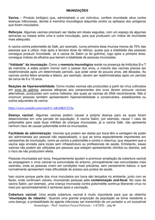 Imunologia – Prof. Américo Focesi Pelicioni - 1/4/2020 – pág 46
IMUNIZAÇÕES
Vacina – Produto biológico que, administrado a um indivíduo, confere imunidade ativa contra
doenças infecciosas, devida à memória imunológica adquirida contra os epítopos dos antígenos
que foram inoculados.
Reforços: Algumas vacinas precisam ser dadas em doses seguidas, com um espaço de algumas
semanas ou meses entre uma e outra inoculação, para que produzam um índice de imunidade
mais adequado.
A vacina contra poliomielite de Salk, por exemplo, numa primeira dose imuniza menos de 70% das
pessoas que a utiliza, mas após a terceira dose de reforço, quase que a totalidade das pessoas
consegue produzir imunidade. Já a vacina de Sabin (a da gotinha), logo após a primeira dose,
consegue índices de eficácia que beiram a totalidade de pessoas imunizadas.
“Validade” da imunização: Como a memória imunológica reside na presença de linfócitos B e T
de memória, e estes podem morrer com o passar dos anos, a maioria das vacinas precisa ser
readministrada após um determinado período, que pode variar de poucos anos, até décadas. As
vacinas contra febre amarela e tétano, por exemplo, devem ser readministradas após um período
de cerca de 8 a 10 anos.
Reações de hipersensibilidade: Como muitas vacinas são produzidas a partir de vírus cultivados
em ovos de galinha, pessoas alérgicas aos componentes dos ovos devem procurar vacinas
alternativas, produzidas com outros métodos, tais quais as vacinas de DNA recombinante. Não é
incomum pessoas também apresentarem hipersensibilidade a conservantes, estabilizantes ou
outros adjuvantes da vacina.
https://www.youtube.com/watch?v=uKxMk0-YU6c
Doença vacinal: Algumas vacinas podem causar a própria doença para as quais foram
desenvolvidas em uma parcela da população. A vacina Sabin, por exemplo, causa 1 caso de
poliomielite para cada duas milhões de crianças imunizadas, já a vacina Salk, não apresenta
nenhum risco de causar poliomielite entre os imunizados.
Facilidade de administração: Vacinas que podem ser dadas por boca têm a vantagem de poder
ser administrada por pessoal não especializado, o que as torna especialmente importantes em
campanhas de imunização, como as contra a poliomielite e contra o rotavírus, que requerem que a
vacina seja enviada para locais sem infraestrutura ou profissionais de saúde. Entretanto, essas
vacinas não podem ser utilizadas por pessoas que estejam apresentando vômitos ou diarreia, sob
o risco de não produzirem efeito.
Pessoas imunizadas por boca, frequentemente ajudam a promover ampliação da cobertura vacinal
ao propagarem o vírus vacinal na comunidade do entorno, principalmente nas comunidades mais
carentes, onde as pessoas vivem em condições mais precárias, sem saneamento básico, e que
normalmente apresentam mais dificuldade de acesso aos postos de saúde.
Isso ocorre porque parte dos vírus inoculados por boca são lançados no ambiente, junto com as
fezes, onde continuam viáveis, imunizando pessoas pela contaminação oral-fecal. No caso da
vacina Sabin, por exemplo, uma criança imunizada contra poliomielite continua liberando vírus no
meio por aproximadamente 2 semanas após a vacinação.
Cobertura vacinal: Uma ampla cobertura vacinal é muito importante para que se obtenha
“imunização de rebanho”. Quando uma grande proporção da população se torna resistente a
uma doença, a probabilidade do agente infeccioso ser transmitido de um portador a um suscetível
 