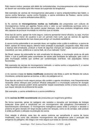 Imunologia – Prof. Américo Focesi Pelicioni - 1/4/2020 – pág 48
Pelo mesmo motivo, pessoas sob efeito de corticosteroides, imunossupressores e/ou radioterapia
só devem ser vacinadas após três meses da suspensão da terapêutica.
São exemplos de vacinas de microrganismos atenuados a vacina antipoliomielítica tipo Sabin, a
vacina contra Sarampo, vacina contra Rubéola, a vacina antirrábica de Pasteur, vacina contra
febre amarela e a vacina antituberculosa (BCG).
b) As vacinas de microrganismos mortos ou inativados são preparadas com culturas de
microrganismos mortos por agentes físicos como o calor ou por substâncias químicas como o
formol. Tais microrganismos não podem causar doenças, mas seus produtos antigênicos ainda
são capazes de provocar imunidade no indivíduo que os recebe.
Esse tipo de vacina, apesar de muito seguro, costuma apresentar menor eficácia, ou seja, imuniza
uma proporção menor de usuários e por um período mais curto, que as vacinas de agentes
atenuados, necessitando de mais doses para atingir um resultado satisfatório.
A vacina contra poliomielite é um exemplo disso: em regiões onde a pólio é endêmica, a vacina de
Sabin, apesar de menos segura, oferece maior proteção à população, poupando vidas. Mas onde
a doença está erradicada, produzir a morte de algumas crianças por reação vacinal passa a ser
inaceitável, por isso, prefere-se a vacina Salk, de vírus inativado “morto”.
No Brasil, apesar da poliomielite ter sido erradicada há décadas, a imunização ainda se dá pela
Sabin, o que é justificado pelas autoridades de saúde pela facilidade de aplicação, pelo custo e
pela imunização indireta que confere por contaminação oral-fecal, nas populações menos
favorecidas.
São exemplos de vacinas de microrganismo inativado: a vacina contra a coqueluche C, a vacina
antipoliomielítica tipo Salk e a vacina anticolérica.
c) As vacinas à base de toxina modificada (anatoxina) são feitas a partir de filtrados de cultura
microbiana, contendo apenas as toxinas, e não o do patógeno em si.
Esse tipo de vacina é muito seguro porque não contém o agente microbiano, mas frequentemente
necessita vários reforços para produzir eficácia adequada e a imunização costuma ter duração
curta. Algumas pessoas podem ainda apresentar reação exacerbada contra a toxina inoculada, o
que requer atenção do profissional de saúde.
São exemplos: a vacina antitetânica e a vacina antidiftérica
d) As vacinas de DNA recombinante são produzidas por engenharia genética.
De forma resumida, genes do patógeno são isolados e clonados por tecnologia de biologia
molecular. Esse gene é introduzido em um microrganismo não patogênico (normalmente o
Saccharomyces cereviesae). O microrganismo transgênico passa então a produzir e secretar a
proteína do gene clonado em larga escala (cultivo em tanques, como os de cerveja), este produto
é então purificado e utilizado na produção da vacina.
Com relação à eficácia, esse tipo de vacina costuma ser semelhante à vacina de toxina
modificada, mas como são utilizados microrganismos não patogênicos para a produção dos
antígenos do patógeno, ela chega a ser mais segura que todas as vacinas anteriores.
 