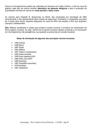 Imunologia – Prof. Américo Focesi Pelicioni - 1/4/2020 – pág 49
Como os microrganismos podem ser cultivados em tanques com caldo nutritivo, e não em ovos de
galinha, esse tipo de vacina constitui alternativa às pessoas alérgicas e para a produção de
quantidades imensas da vacina em curto período e baixo custo.
As vacinas para Hepatite B, disponíveis no Brasil, são produzidas por tecnologia de DNA
recombinante e vêm apresentando altos índices de segurança. Entretanto, é necessária uma série
de 3 doses para induzir resposta adequada em cerca de 90% dos adultos e 95% dos lactentes,
crianças e adolescentes.
Obs. Método semelhante é usado para produzir insulina humana e hormônio do crescimento de
forma segura e barata. Ou seja, clonam-se os genes humanos dessas proteínas e os introduzem
em microrganismos não patogênicos, que passam a produzi-las em escala industrial.
Datas de introdução de algumas das principais vacinas humanas:
• 1798 Varíola
• 1885 Raiva
• 1897 Peste
• 1923 Difteria
• 1927 Tétano e tuberculose
• 1935 Febre amarela
• 1955 Polio injetável (VIP)
• 1962 Polio oral (VAP)
• 1964 Sarampo
• 1967 Parotidite (caxumba)
• 1970 Rubéola
• 1981 Hepatite B
 