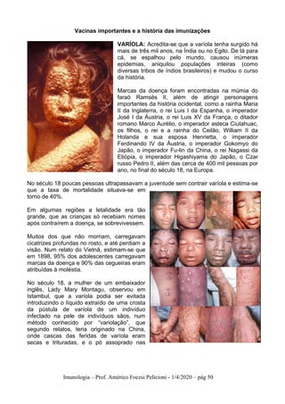 Imunologia – Prof. Américo Focesi Pelicioni - 1/4/2020 – pág 50
Vacinas importantes e a história das imunizações
VARÍOLA: Acredita-se que a varíola tenha surgido há
mais de três mil anos, na Índia ou no Egito. De lá para
cá, se espalhou pelo mundo, causou inúmeras
epidemias, aniquilou populações inteiras (como
diversas tribos de índios brasileiros) e mudou o curso
da história.
Marcas da doença foram encontradas na múmia do
faraó Ramsés II, além de atingir personagens
importantes da história ocidental, como a rainha Maria
II da Inglaterra, o rei Luis I da Espanha, o imperador
José I da Áustria, o rei Luis XV da França, o ditador
romano Marco Aurélio, o imperador asteca Ciutahuac,
os filhos, o rei e a rainha do Ceilão, William II da
Holanda e sua esposa Henrietta, o imperador
Ferdinando IV da Áustria, o imperador Gokomyo do
Japão, o imperador Fu-lin da China, o rei Nagassi da
Etiópia, o imperador Higashiyama do Japão, o Czar
russo Pedro II, além das cerca de 400 mil pessoas por
ano, no final do século 18, na Europa.
No século 18 poucas pessoas ultrapassavam a juventude sem contrair varíola e estima-se
que a taxa de mortalidade situava-se em
torno de 40%.
Em algumas regiões a letalidade era tão
grande, que as crianças só recebiam nomes
após contraírem a doença, se sobrevivessem.
Muitos dos que não morriam, carregavam
cicatrizes profundas no rosto, e até perdiam a
visão. Num relato do Vietnã, estimam-se que
em 1898, 95% dos adolescentes carregavam
marcas da doença e 90% das cegueiras eram
atribuídas à moléstia.
No século 18, a mulher de um embaixador
inglês, Lady Mary Montagu, observou em
Istambul, que a varíola podia ser evitada
introduzindo o líquido extraído de uma crosta
da pústula de varíola de um indivíduo
infectado na pele de indivíduos sãos, num
método conhecido por “variolação”, que
segundo relatos, teria originado na China,
onde cascas das feridas de varíola eram
secas e trituradas, e o pó assoprado nas
 