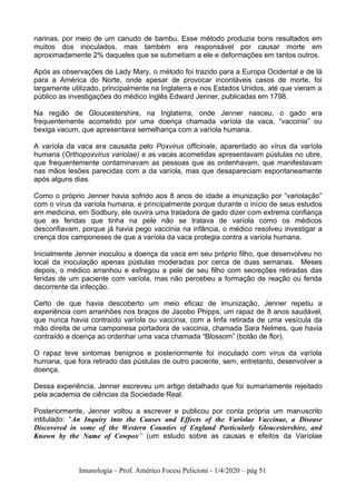 Imunologia – Prof. Américo Focesi Pelicioni - 1/4/2020 – pág 51
narinas, por meio de um canudo de bambu. Esse método produzia bons resultados em
muitos dos inoculados, mas também era responsável por causar morte em
aproximadamente 2% daqueles que se submetiam a ele e deformações em tantos outros.
Após as observações de Lady Mary, o método foi trazido para a Europa Ocidental e de lá
para a América do Norte, onde apesar de provocar incontáveis casos de morte, foi
largamente utilizado, principalmente na Inglaterra e nos Estados Unidos, até que vieram a
público as investigações do médico inglês Edward Jenner, publicadas em 1798.
Na região de Gloucestershire, na Inglaterra, onde Jenner nasceu, o gado era
frequentemente acometido por uma doença chamada varíola da vaca, “vaccinia” ou
bexiga vacum, que apresentava semelhança com a varíola humana.
A varíola da vaca era causada pelo Poxvirus officinale, aparentado ao vírus da varíola
humana (Orthopoxvirus variolae) e as vacas acometidas apresentavam pústulas no ubre,
que frequentemente contaminavam as pessoas que as ordenhavam, que manifestavam
nas mãos lesões parecidas com a da varíola, mas que desapareciam espontaneamente
após alguns dias.
Como o próprio Jenner havia sofrido aos 8 anos de idade a imunização por “variolação”
com o vírus da varíola humana, e principalmente porque durante o início de seus estudos
em medicina, em Sodbury, ele ouvira uma tratadora de gado dizer com extrema confiança
que as feridas que tinha na pele não se tratava de varíola como os médicos
desconfiavam, porque já havia pego vaccinia na infância, o médico resolveu investigar a
crença dos camponeses de que a varíola da vaca protegia contra a varíola humana.
Inicialmente Jenner inoculou a doença da vaca em seu próprio filho, que desenvolveu no
local da inoculação apenas pústulas moderadas por cerca de duas semanas. Meses
depois, o médico arranhou e esfregou a pele de seu filho com secreções retiradas das
feridas de um paciente com varíola, mas não percebeu a formação de reação ou ferida
decorrente da infecção.
Certo de que havia descoberto um meio eficaz de imunização, Jenner repetiu a
experiência com arranhões nos braços de Jacobo Phipps, um rapaz de 8 anos saudável,
que nunca havia contraído varíola ou vaccinia, com a linfa retirada de uma vesícula da
mão direita de uma camponesa portadora de vaccinia, chamada Sara Nelmes, que havia
contraído a doença ao ordenhar uma vaca chamada “Blossom” (botão de flor).
O rapaz teve sintomas benignos e posteriormente foi inoculado com vírus da varíola
humana, que fora retirado das pústulas de outro paciente, sem, entretanto, desenvolver a
doença.
Dessa experiência, Jenner escreveu um artigo detalhado que foi sumariamente rejeitado
pela academia de ciências da Sociedade Real.
Posteriormente, Jenner voltou a escrever e publicou por conta própria um manuscrito
intitulado: “An Inquiry into the Causes and Effects of the Variolae Vaccinae, a Disease
Discovered in some of the Western Counties of England Particularly Gloucestershire, and
Known by the Name of Cowpox” (um estudo sobre as causas e efeitos da Variolae
 