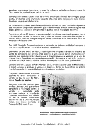 Imunologia – Prof. Américo Focesi Pelicioni - 1/4/2020 – pág 52
Vaccinae, uma doença descoberta no oeste da Inglaterra, particularmente no condado de
Gloucestershire, conhecida por varíola da vaca).
Jenner passou então a usar o vírus da vaccinia em adição à técnica de variolação que já
existia, produzindo uma imunidade bastante alta, mas com mortalidade muito inferior
àquela do vírus da varíola humana.
As primeiras inoculações eram feitas diretamente através da pele, utilizando fragmentos
das pústulas de um paciente em outro, que se comprometia a voltar à clínica alguns dias
depois para doar secreções e fragmentos de pústula para a imunização de outros.
Somente no século 19 é que o processo popularizou e tomou maiores dimensões, com a
cultura do vírus na pele de bezerros, que podiam ser usados para várias inoculações ao
mesmo tempo, além de transportado para várias localidades. Esta técnica teve início na
América do Norte em 1800.
Em 1805, Napoleão Bonaparte ordenou a vacinação de todos os soldados franceses, o
que tornou a prática mais conhecida e aceita no mundo todo.
Entretanto, um ano antes, em 1804, a vacina já havia chegado ao Brasil por iniciativa do
Barão de Barbacena, que enviou cinco escravos à Lisboa para serem imunizados com
vaccinia, que posteriormente voltaram para o Brasil inoculando a vaccinia um a um, de
braço a braço. Quando os escravos chegaram ao Rio de Janeiro, a vacinação continuou
de braço em braço, usando material de uma pessoa para inocular outra, por décadas.
Somente em 1887, graças a Pedro Afonso Franco, diretor da Santa Casa de Misericórdia,
o Brasil começou a produzir a vacina em bezerros, dentro de laboratórios do próprio
hospital, aumentando a capacidade de imunização dos brasileiros.
O episódio histórico mais marcante
ocorrido no Brasil envolvendo a
varíola se deu no ano de 1904,
com a Revolta da Vacina.
Indignada com a lei proposta pelo
médico Oswaldo Cruz, que tornava
obrigatória a vacinação contra a
varíola, e estimulada pela
imprensa carioca, a população
promoveu vandalismo pela cidade
do Rio de Janeiro, provocando
estado de sítio e uma insurreição
militar, que quase derrubou o
Presidente Rodrigues Alves.
Bonde virado em virtude de protestos gerados pela lei
que tornava a vacinação contra a varíola obrigatória
 
