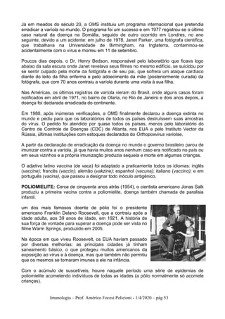 Imunologia – Prof. Américo Focesi Pelicioni - 1/4/2020 – pág 53
Já em meados do século 20, a OMS instituiu um programa internacional que pretendia
erradicar a varíola no mundo. O programa foi um sucesso e em 1977 registrou-se o último
caso natural da doença na Somália, seguido de outro ocorrido em Londres, no ano
seguinte, devido a um acidente: em julho de 1978, Janet Parker, uma fotógrafa científica,
que trabalhava na Universidade de Birmingham, na Inglaterra, contaminou-se
acidentalmente com o vírus e morreu em 11 de setembro.
Poucos dias depois, o Dr. Henry Bedson, responsável pelo laboratório que ficava logo
abaixo da sala escura onde Janet revelava seus filmes no mesmo edifício, se suicidou por
se sentir culpado pela morte da fotógrafa e de seu pai, que sofrera um ataque cardíaco
diante do leito da filha enferma e pelo adoecimento da mãe (posteriormente curada) da
fotógrafa, que com 70 anos contraiu a varíola durante uma visita à sua filha.
Nas Américas, os últimos registros de varíola vieram do Brasil, onde alguns casos foram
notificados em abril de 1971, no bairro de Olaria, no Rio de Janeiro e dois anos depois, a
doença foi declarada erradicada do continente.
Em 1980, após inúmeras verificações, a OMS finalmente declarou a doença extinta no
mundo e pediu para que os laboratórios de todos os países destruíssem suas amostras
do vírus. O pedido foi atendido por quase todos os países, menos pelo laboratório do
Centro de Controle de Doenças (CDC) de Atlanta, nos EUA e pelo Instituto Vector da
Rússia, últimas instituições com estoques declarados do Orthopoxvirus variolae.
A partir da declaração de erradicação da doença no mundo o governo brasileiro parou de
imunizar contra a varíola, já que havia muitos anos nenhum caso era notificado no país ou
em seus vizinhos e a própria imunização produzia sequela e morte em algumas crianças.
O adjetivo latino vaccina (de vaca) foi adaptado a praticamente todos os idiomas: inglês
(vaccine); francês (vaccin); alemão (vakzine); espanhol (vacuna); italiano (vaccino); e em
português (vacina), que passou a designar todo inóculo antigênico.
POLIOMIELITE: Cerca de cinquenta anos atrás (1954), o cientista americano Jonas Salk
produziu a primeira vacina contra a poliomielite, doença também chamada de paralisia
infantil.
um dos mais famosos doente de pólio foi o presidente
americano Franklin Delano Roosevelt, que a contraiu após a
idade adulta, aos 39 anos de idade, em 1921. A história de
sua força de vontade para superar a doença pode ser vista no
filme Warm Springs, produzido em 2005.
Na época em que viveu Roosevelt, os EUA haviam passado
por diversas melhorias: as principais cidades já tinham
saneamento básico, o que protegeu muitos americanos da
exposição ao vírus e à doença, mas que também não permitiu
que os mesmos se tornaram imunes a ele na infância.
Com o acúmulo de suscetíveis, houve naquele período uma série de epidemias de
poliomielite acometendo indivíduos de todas as idades (a pólio normalmente só acomete
crianças).
 
