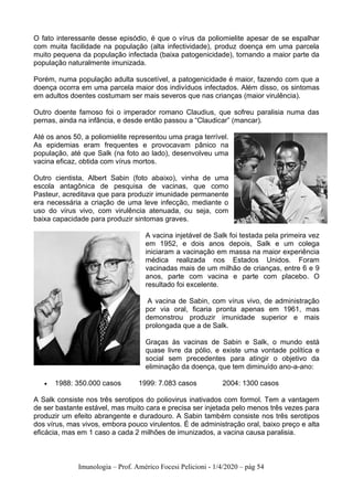 Imunologia – Prof. Américo Focesi Pelicioni - 1/4/2020 – pág 54
O fato interessante desse episódio, é que o vírus da poliomielite apesar de se espalhar
com muita facilidade na população (alta infectividade), produz doença em uma parcela
muito pequena da população infectada (baixa patogenicidade), tornando a maior parte da
população naturalmente imunizada.
Porém, numa população adulta suscetível, a patogenicidade é maior, fazendo com que a
doença ocorra em uma parcela maior dos indivíduos infectados. Além disso, os sintomas
em adultos doentes costumam ser mais severos que nas crianças (maior virulência).
Outro doente famoso foi o imperador romano Claudius, que sofreu paralisia numa das
pernas, ainda na infância, e desde então passou a “Claudicar” (mancar).
Até os anos 50, a poliomielite representou uma praga terrível.
As epidemias eram frequentes e provocavam pânico na
população, até que Salk (na foto ao lado), desenvolveu uma
vacina eficaz, obtida com vírus mortos.
Outro cientista, Albert Sabin (foto abaixo), vinha de uma
escola antagônica de pesquisa de vacinas, que como
Pasteur, acreditava que para produzir imunidade permanente
era necessária a criação de uma leve infecção, mediante o
uso do vírus vivo, com virulência atenuada, ou seja, com
baixa capacidade para produzir sintomas graves.
A vacina injetável de Salk foi testada pela primeira vez
em 1952, e dois anos depois, Salk e um colega
iniciaram a vacinação em massa na maior experiência
médica realizada nos Estados Unidos. Foram
vacinadas mais de um milhão de crianças, entre 6 e 9
anos, parte com vacina e parte com placebo. O
resultado foi excelente.
A vacina de Sabin, com vírus vivo, de administração
por via oral, ficaria pronta apenas em 1961, mas
demonstrou produzir imunidade superior e mais
prolongada que a de Salk.
Graças às vacinas de Sabin e Salk, o mundo está
quase livre da pólio, e existe uma vontade política e
social sem precedentes para atingir o objetivo da
eliminação da doença, que tem diminuído ano-a-ano:
• 1988: 350.000 casos 1999: 7.083 casos 2004: 1300 casos
A Salk consiste nos três serotipos do poliovirus inativados com formol. Tem a vantagem
de ser bastante estável, mas muito cara e precisa ser injetada pelo menos três vezes para
produzir um efeito abrangente e duradouro. A Sabin também consiste nos três serotipos
dos vírus, mas vivos, embora pouco virulentos. É de administração oral, baixo preço e alta
eficácia, mas em 1 caso a cada 2 milhões de imunizados, a vacina causa paralisia.
 