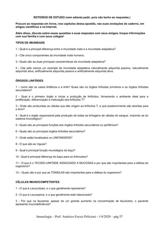Imunologia – Prof. Américo Focesi Pelicioni - 1/4/2020 – pág 57
ROTEIROS DE ESTUDO (nem adianta pedir, pois não tenho as respostas.)
Procure as respostas em livros, nos capítulos dessa apostila, nas suas anotações de caderno, em
artigos científicos e na Internet.
Além disso, discuta sobre essas questões e suas respostas com seus amigos, troque informações
com sua família e com seus colegas!
TIPOS DE IMUNIDADE
1 - Qual é a principal diferença entre a imunidade inata e a imunidade adaptativa?
2 - Cite cinco componentes da imunidade inata humana.
3 - Quais são as duas principais características da imunidade adaptativa?
4 - Cite pelo menos um exemplo de imunidade adaptativa naturalmente adquirida passiva, naturalmente
adquirida ativa, artificialmente adquirida passiva e artificialmente adquirida ativa.
ÓRGÃOS LINFÓIDES
1 – como são os vasos linfáticos e a linfa? Quais são os órgãos linfoides primários e os órgãos linfoides
secundários?
2 - Qual é o primeiro órgão a iniciar a produção de linfócitos, fornecendo o ambiente ideal para a
proliferação, diferenciação e maturação dos linfócitos T?
3 - Onde são produzidas as células que dão origem ao linfócitos T, e que posteriormente são atraídas para
o timo?
4 - Qual é o órgão responsável pela produção de todas as linhagens de células do sangue, incluindo as do
sistema imunológico?
5 - Quais são as principais funções dos órgãos linfoides secundários ou periféricos?
6 - Quais são os principais órgãos linfoides secundários?
7 - Onde estão localizados os LINFONODOS?
8 - O que são as ínguas?
9 - Qual é principal função imunológica do baço?
10 - Qual é principal diferença do baço para os linfonodos?
11 - O que é o TECIDO LINFÓIDE ASSOCIADO A MUCOSAS e por que são importantes para a defesa do
organismo?
12 – Quais são e por que as TONSILAS são importantes para a defesa do organismo?
CÉLULAS IMUNOCOMPETENTES
1 - O que é Leucocitose, e o que geralmente representa?
2 - O que é Leucopenia, e a que geralmente está relacionada?
3 - Por que na leucemia, apesar de um grande aumento na concentração de leucócitos, o paciente
apresenta imunodeficiência?
 