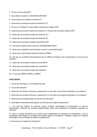 Imunologia – Prof. Américo Focesi Pelicioni - 1/4/2020 – pág 58
4 - O que e a leucocitopoese?
5 - Que células compõem a LINHAGEM LINFÓIDE?
6 - Como podem ser divididos os linfócitos T?
7 - Quais são as principais funções dos linfócitos Th?
8 - Por que os Linfócitos Th são também chamados de células CD4?
9 - Quais são as principais funções dos linfócitos Tc? Porque são chamados células CD8?
10 - Quais são as principais funções dos linfócitos Ts?
11 - Quais são as principais funções dos linfócitos B?
12 - Quais são as principais funções dos linfócitos NK?
13 - Que tipos de células fazem parte da LINHAGEM MIELÓIDE?
14 - Quais são os fagócitos mononucleares e qual é sua principal função?
15 - Quais são os granulócitos polimorfonucleares (PMN)?
16 - Por que os neutrófilos frequentemente são os PMN que chegam mais precocemente no foco de uma
infecção?
17 - Quais são as principais funções dos eosinófilos?
18 - Quais são as principais funções dos mastócitos?
19 - Quais são as principais funções dos basófilos?
20 – O que são PAMPs, DAMPs e VAMPs?
ANTICORPOS
1 - O que são anticorpos ou imunoglobulinas (ig)?
2 - O que são epítopos?
3 - Quais são os primeiros anticorpos a aparecerem no soro após uma primeira exposição a um antígeno?
4 - Quais são os principais anticorpos a aparecerem no soro após uma segunda exposição a um antígeno?
5 - Quais são as principais partes que formam os anticorpos?
6 - Qual delas é responsável pela ligação do anticorpo aos antígenos específicos?
7 - Em qual das frações do anticorpo ocorre inúmeras combinações de aminoácidos no domínio
hipervariável, conferindo ao anticorpo especificidade contra uma infinidade de antígenos existentes na
natureza?
8 - Qual é a fração anticórpica que contém pouca variabilidade na sequência de aminoácidos, e que é
responsável pela ligação do anticorpo às diversas células imunológicas e deflagrar reações da resposta
imunológica como a ativação do sistema complemento?
9 - Quais são as 5 classes dos anticorpos?
 