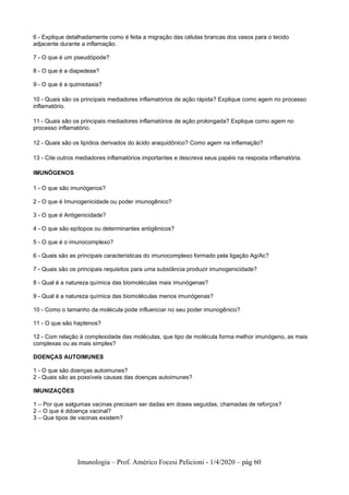 Imunologia – Prof. Américo Focesi Pelicioni - 1/4/2020 – pág 60
6 - Explique detalhadamente como é feita a migração das células brancas dos vasos para o tecido
adjacente durante a inflamação.
7 - O que é um pseudópode?
8 - O que é a diapedese?
9 - O que é a quimiotaxia?
10 - Quais são os principais mediadores inflamatórios de ação rápida? Explique como agem no processo
inflamatório.
11 - Quais são os principais mediadores inflamatórios de ação prolongada? Explique como agem no
processo inflamatório.
12 - Quais são os lipídios derivados do ácido araquidônico? Como agem na inflamação?
13 - Cite outros mediadores inflamatórios importantes e descreva seus papéis na resposta inflamatória.
IMUNÓGENOS
1 - O que são imunógenos?
2 - O que é Imunogenicidade ou poder imunogênico?
3 - O que é Antigenicidade?
4 - O que são epítopos ou determinantes antigênicos?
5 - O que é o imunocomplexo?
6 - Quais são as principais características do imunocomplexo formado pela ligação Ag/Ac?
7 - Quais são os principais requisitos para uma substância produzir imunogenicidade?
8 - Qual é a natureza química das biomoléculas mais imunógenas?
9 - Qual é a natureza química das biomoléculas menos imunógenas?
10 - Como o tamanho da molécula pode influenciar no seu poder imunogênico?
11 - O que são haptenos?
12 - Com relação à complexidade das moléculas, que tipo de molécula forma melhor imunógeno, as mais
complexas ou as mais simples?
DOENÇAS AUTOIMUNES
1 - O que são doenças autoimunes?
2 - Quais são as possíveis causas das doenças autoimunes?
IMUNIZAÇÕES
1 – Por que aalgumas vacinas precisam ser dadas em doses seguidas, chamadas de reforços?
2 – O que é ddoença vacinal?
3 – Que tipos de vacinas existem?
 