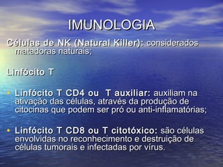 IMUNOLOGIAIMUNOLOGIA
Células de NK (Natural Killer):Células de NK (Natural Killer): consideradosconsiderados
matadoras naturais;matadoras naturais;
Linfócito TLinfócito T
• Linfócito T CD4 ou T auxiliar:Linfócito T CD4 ou T auxiliar: auxiliam naauxiliam na
ativação das células, através da produção deativação das células, através da produção de
citocinas que podem ser pró ou anti-inflamatórias;citocinas que podem ser pró ou anti-inflamatórias;
• Linfócito T CD8 ou T citotóxico:Linfócito T CD8 ou T citotóxico: são célulassão células
envolvidas no reconhecimento e destruição deenvolvidas no reconhecimento e destruição de
células tumorais e infectadas por vírus.células tumorais e infectadas por vírus.
 
