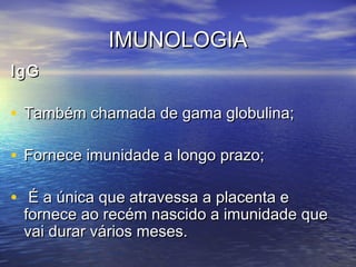 IMUNOLOGIAIMUNOLOGIA
IgGIgG
• Também chamada de gama globulina;Também chamada de gama globulina;
• Fornece imunidade a longo prazo;Fornece imunidade a longo prazo;
• É a única que atravessa a placenta eÉ a única que atravessa a placenta e
fornece ao recém nascido a imunidade quefornece ao recém nascido a imunidade que
vai durar vários meses.vai durar vários meses.
 