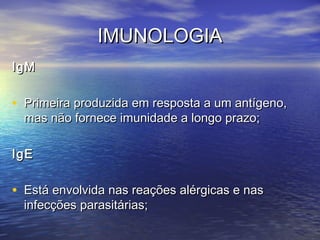 IMUNOLOGIAIMUNOLOGIA
IgMIgM
• Primeira produzida em resposta a um antígeno,Primeira produzida em resposta a um antígeno,
mas não fornece imunidade a longo prazo;mas não fornece imunidade a longo prazo;
IgEIgE
• Está envolvida nas reações alérgicas e nasEstá envolvida nas reações alérgicas e nas
infecções parasitárias;infecções parasitárias;
 