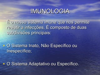 IMUNOLOGIAIMUNOLOGIA
É o nosso sistema imune que nos permiteÉ o nosso sistema imune que nos permite
resistir a infecções. É composto de duasresistir a infecções. É composto de duas
subdivisões principais:subdivisões principais:
• O Sistema Inato, Não Específico ouO Sistema Inato, Não Específico ou
Inespecífico;Inespecífico;
• O Sistema Adaptativo ou Específico.O Sistema Adaptativo ou Específico.
 
