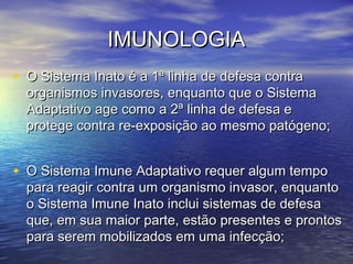 IMUNOLOGIAIMUNOLOGIA
• O Sistema Inato é a 1ª linha de defesa contraO Sistema Inato é a 1ª linha de defesa contra
organismos invasores, enquanto que o Sistemaorganismos invasores, enquanto que o Sistema
Adaptativo age como a 2ª linha de defesa eAdaptativo age como a 2ª linha de defesa e
protege contra re-exposição ao mesmo patógeno;protege contra re-exposição ao mesmo patógeno;
• O Sistema Imune Adaptativo requer algum tempoO Sistema Imune Adaptativo requer algum tempo
para reagir contra um organismo invasor, enquantopara reagir contra um organismo invasor, enquanto
o Sistema Imune Inato inclui sistemas de defesao Sistema Imune Inato inclui sistemas de defesa
que, em sua maior parte, estão presentes e prontosque, em sua maior parte, estão presentes e prontos
para serem mobilizados em uma infecção;para serem mobilizados em uma infecção;
 