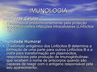 IMUNOLOGIAIMUNOLOGIA
Imunidade CelularImunidade Celular
• Responsável predominantemente pela proteçãoResponsável predominantemente pela proteção
específica contra infecções intracelulares (Linfócitosespecífica contra infecções intracelulares (Linfócitos
T);T);
Imunidade HumoralImunidade Humoral
• O estímulo antigênico dos Linfócitos B determina aO estímulo antigênico dos Linfócitos B determina a
formação de uma parte para outros Linfócitos B e aformação de uma parte para outros Linfócitos B e a
outra para transformação em plasmócitos,outra para transformação em plasmócitos,
responsáveis pela produção de Imunoglobulinas-responsáveis pela produção de Imunoglobulinas-
que recebem o nome de anticorpos quando sãoque recebem o nome de anticorpos quando são
capazes de reagir com o antígeno responsável pelacapazes de reagir com o antígeno responsável pela
seu aparecimento;seu aparecimento;
 
